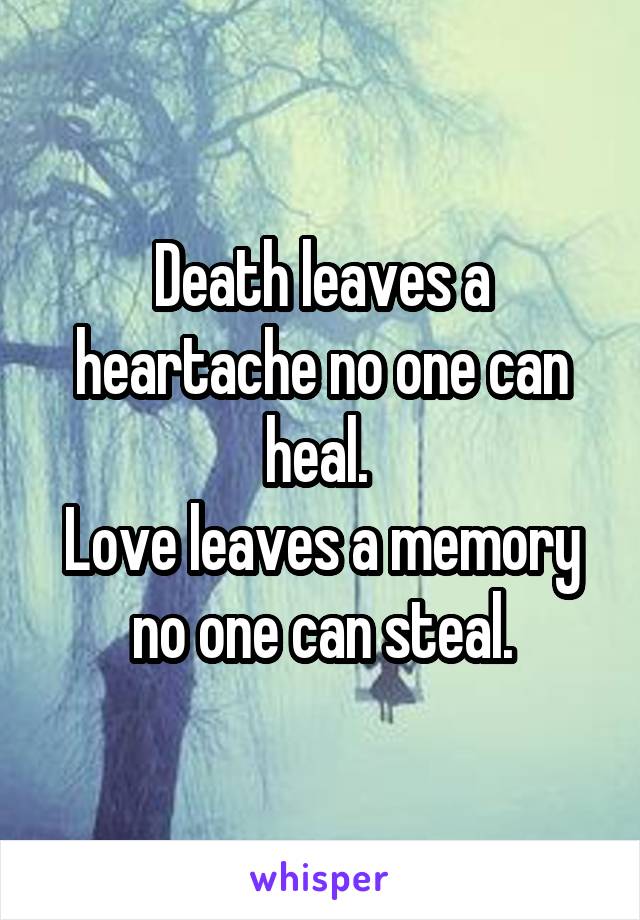 Death leaves a heartache no one can heal. 
Love leaves a memory no one can steal.