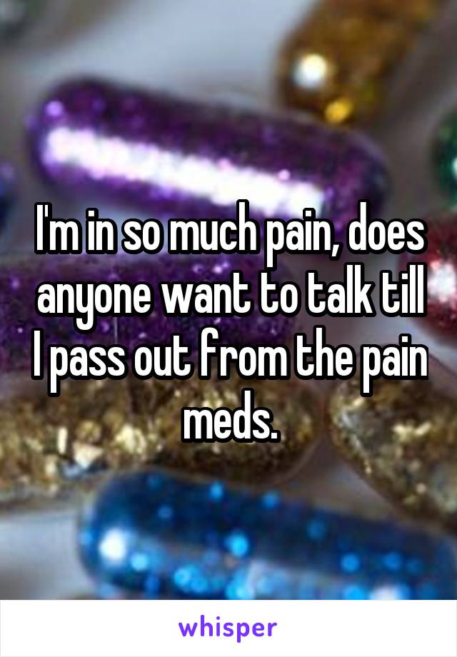 I'm in so much pain, does anyone want to talk till I pass out from the pain meds.