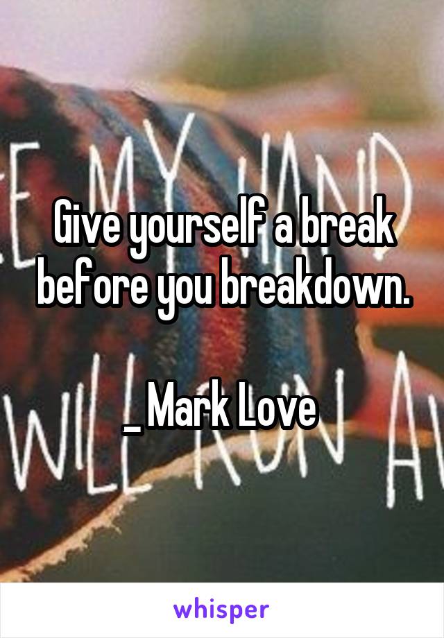 Give yourself a break before you breakdown.

_ Mark Love 
