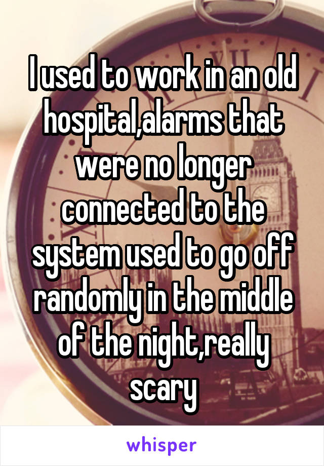 I used to work in an old hospital,alarms that were no longer connected to the system used to go off randomly in the middle of the night,really scary