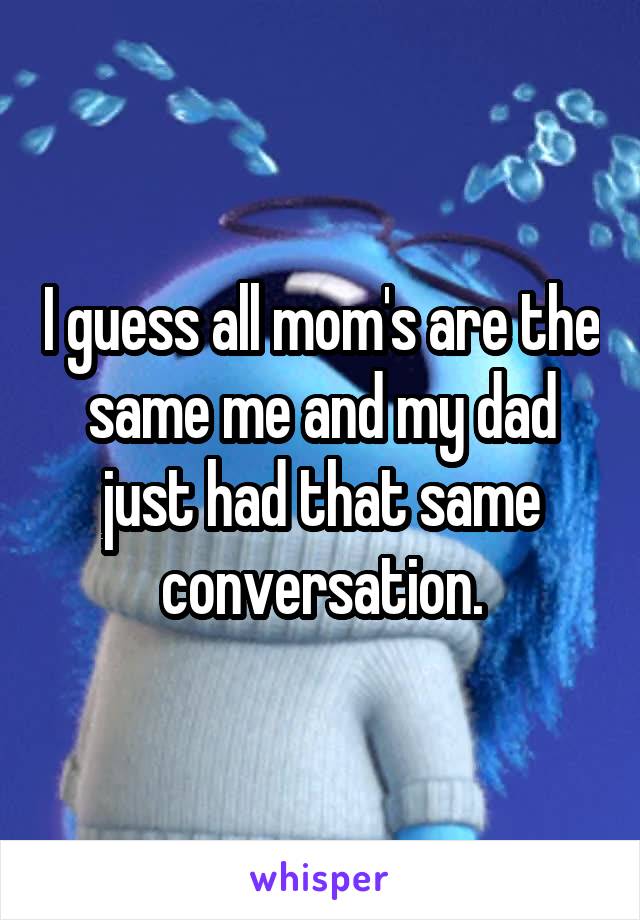 I guess all mom's are the same me and my dad just had that same conversation.
