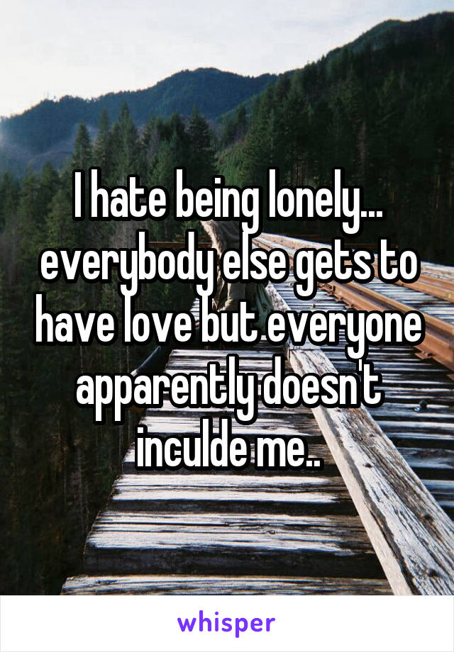 I hate being lonely... everybody else gets to have love but everyone apparently doesn't inculde me..