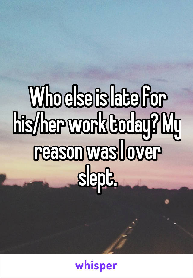 Who else is late for his/her work today? My reason was I over slept.