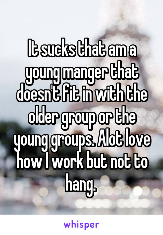 It sucks that am a young manger that doesn't fit in with the older group or the young groups. Alot love how I work but not to hang. 
