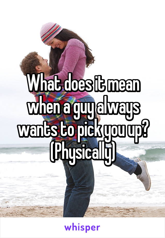 What does it mean when a guy always wants to pick you up? (Physically)
