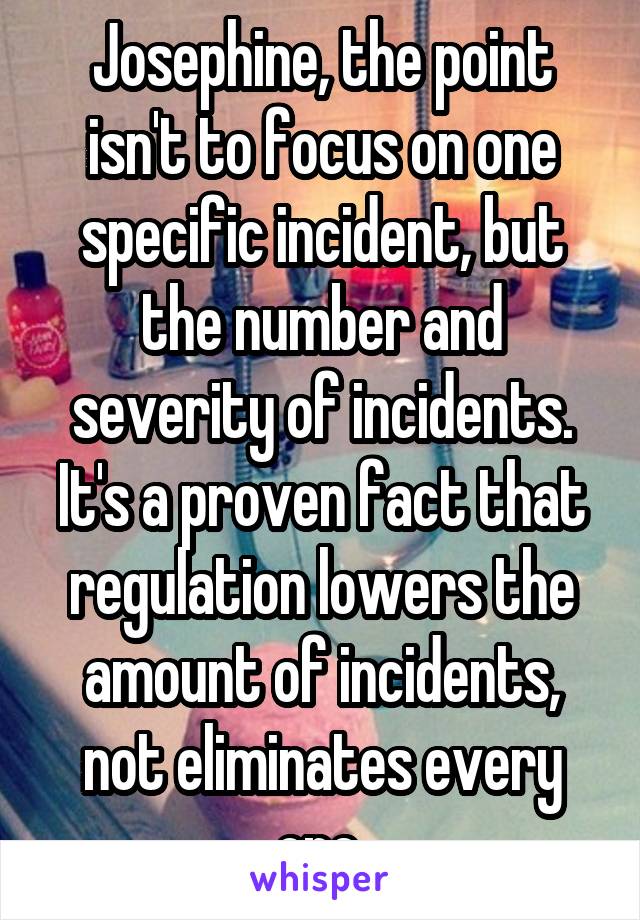 Josephine, the point isn't to focus on one specific incident, but the number and severity of incidents. It's a proven fact that regulation lowers the amount of incidents, not eliminates every one.