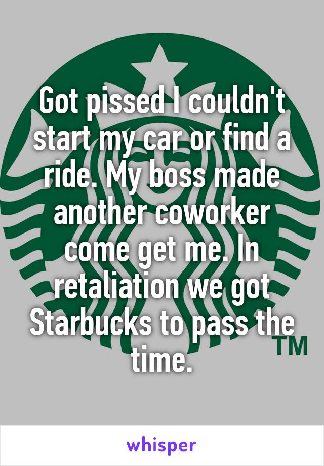 Got pissed I couldn't start my car or find a ride. My boss made another coworker come get me. In retaliation we got Starbucks to pass the time.