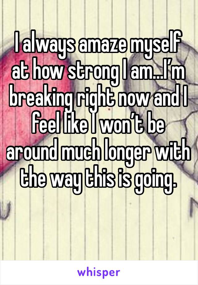 I always amaze myself at how strong I am...I’m breaking right now and I feel like I won’t be around much longer with the way this is going.