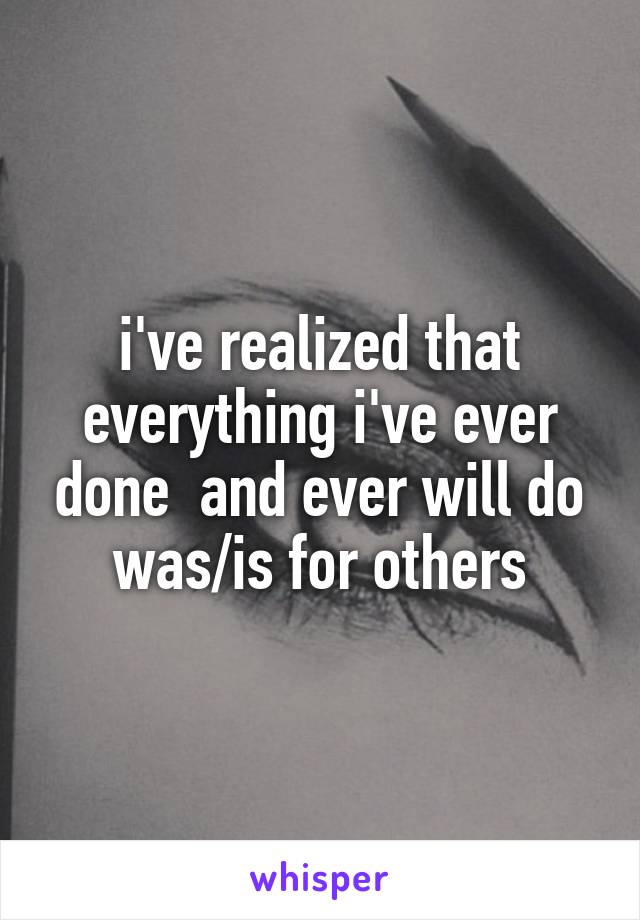 i've realized that everything i've ever done  and ever will do was/is for others