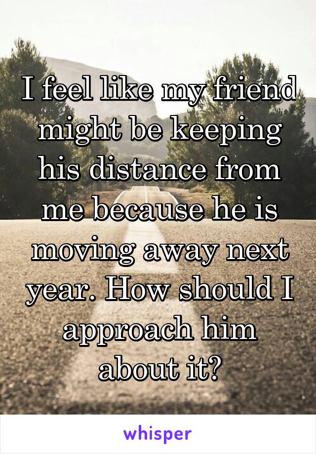 I feel like my friend might be keeping his distance from me because he is moving away next year. How should I approach him about it?