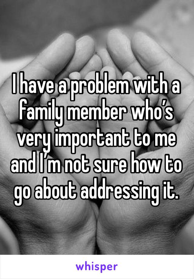 I have a problem with a family member who’s very important to me and I’m not sure how to go about addressing it.