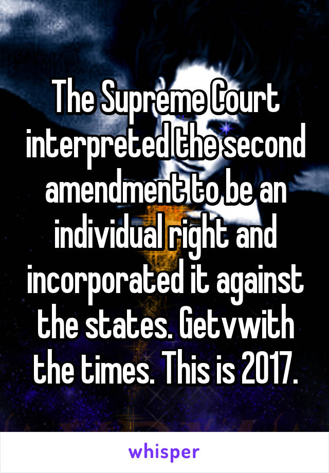 The Supreme Court interpreted the second amendment to be an individual right and incorporated it against the states. Getvwith the times. This is 2017.