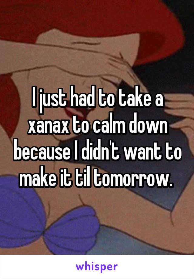 I just had to take a xanax to calm down because I didn't want to make it til tomorrow. 
