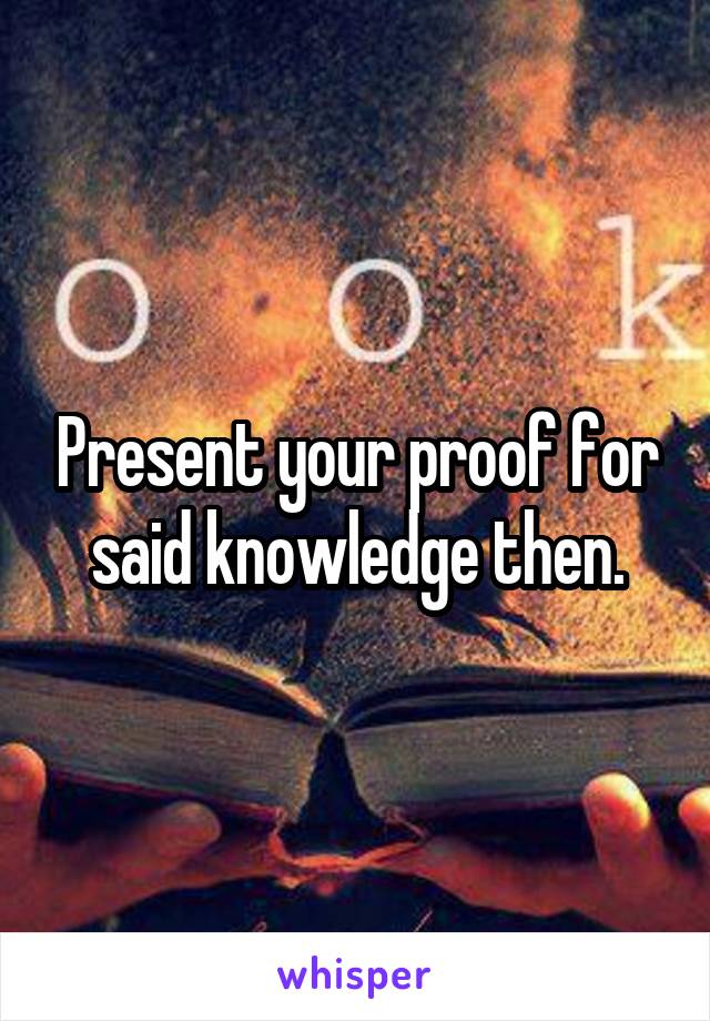 Present your proof for said knowledge then.