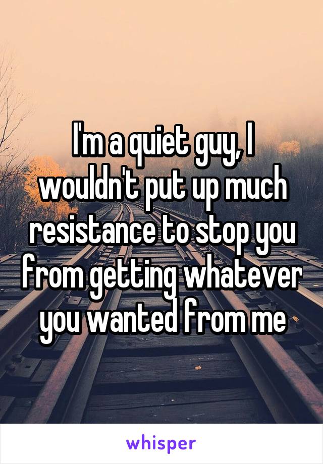 I'm a quiet guy, I wouldn't put up much resistance to stop you from getting whatever you wanted from me