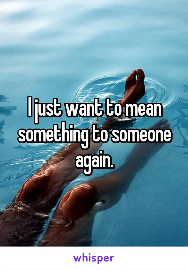 I just want to mean something to someone again.
