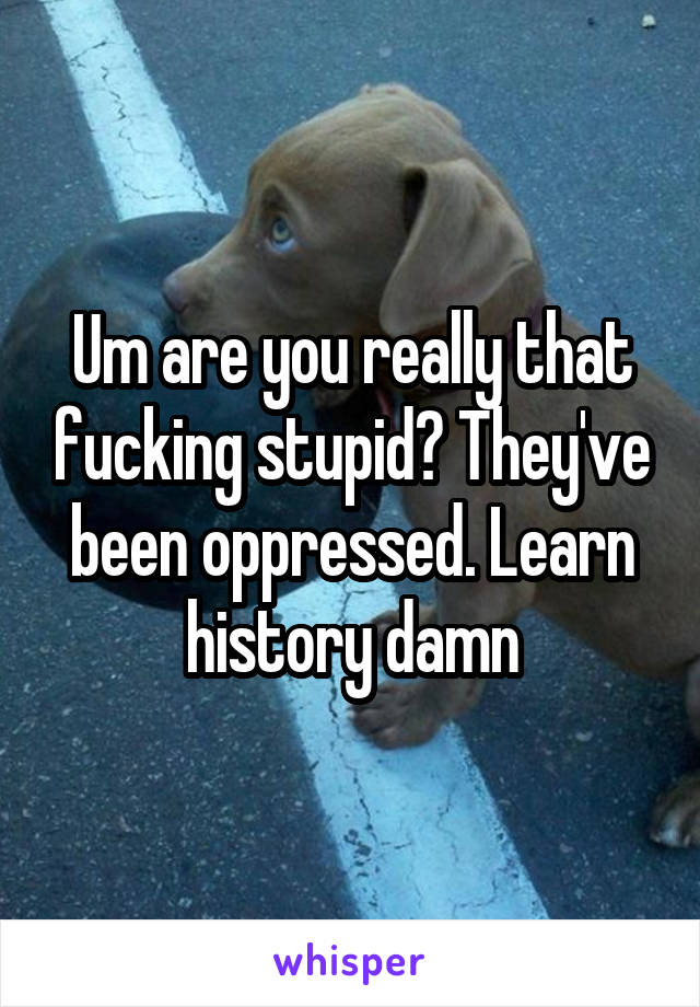 Um are you really that fucking stupid? They've been oppressed. Learn history damn