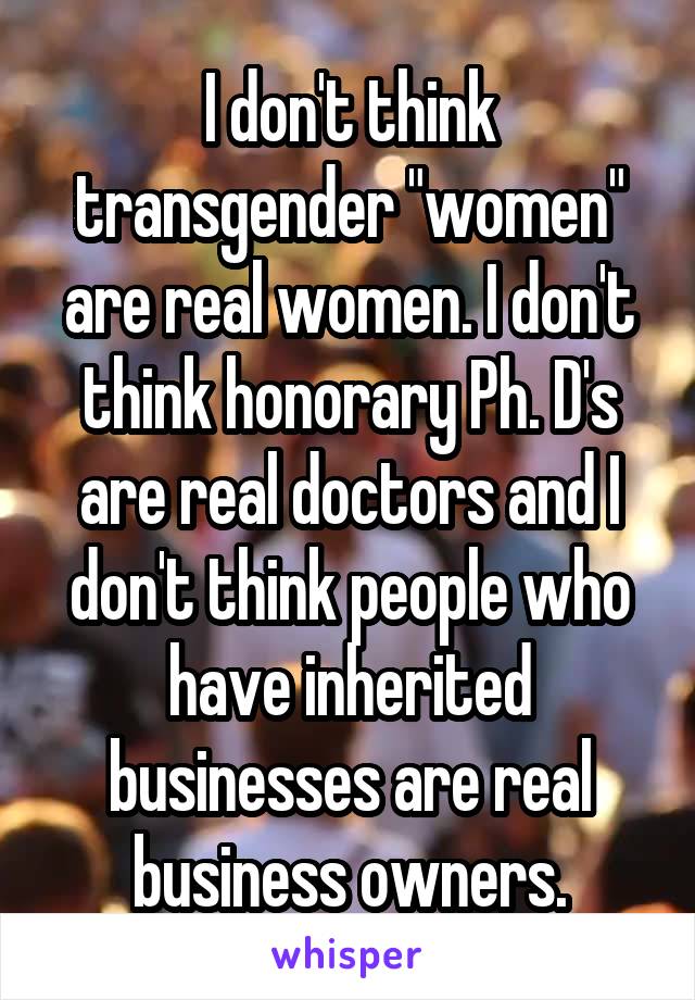 I don't think transgender "women" are real women. I don't think honorary Ph. D's are real doctors and I don't think people who have inherited businesses are real business owners.