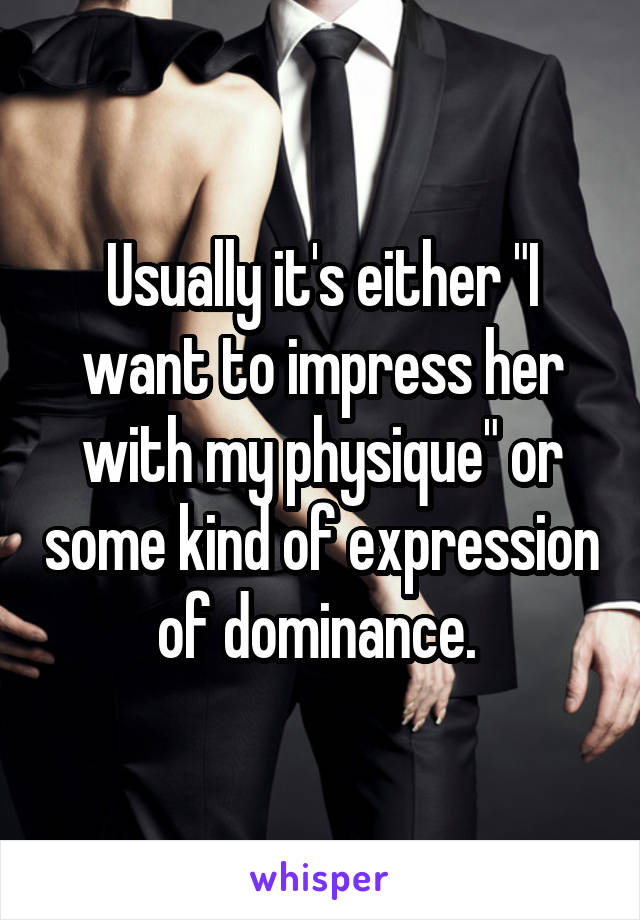 Usually it's either "I want to impress her with my physique" or some kind of expression of dominance. 