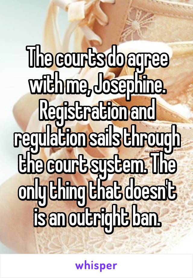 The courts do agree with me, Josephine. Registration and regulation sails through the court system. The only thing that doesn't is an outright ban.