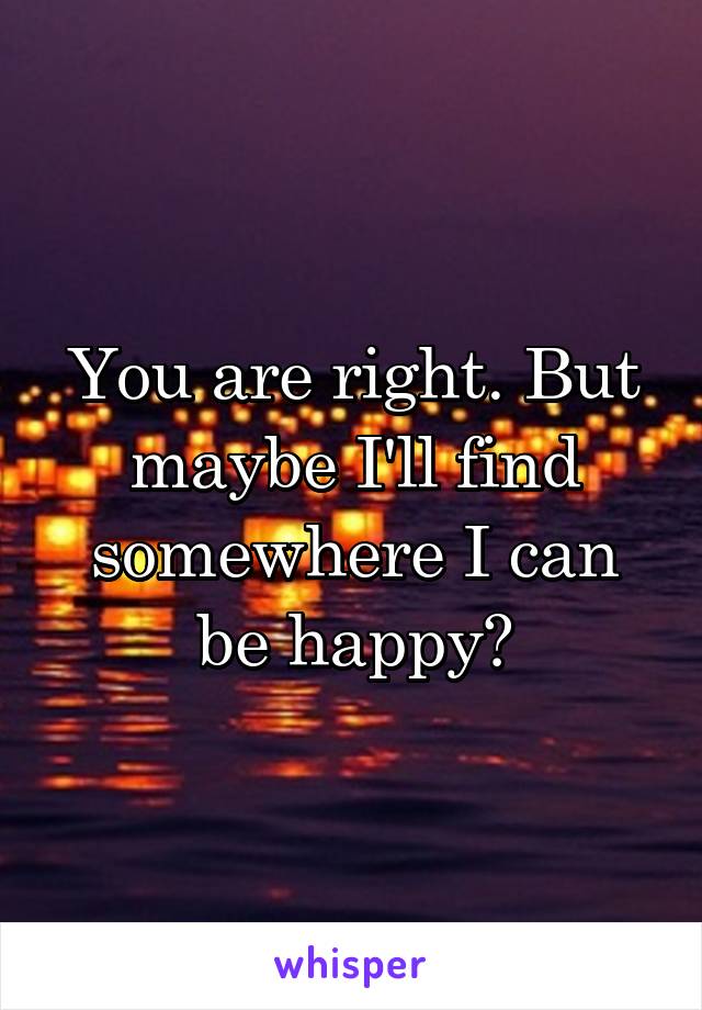 You are right. But maybe I'll find somewhere I can be happy?