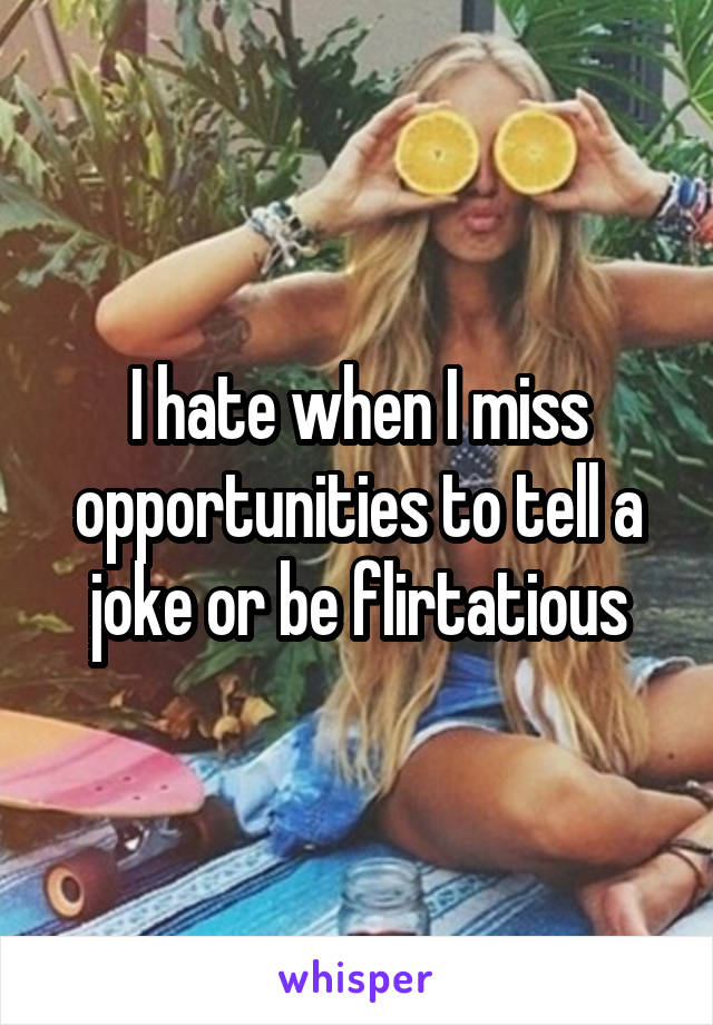 I hate when I miss opportunities to tell a joke or be flirtatious