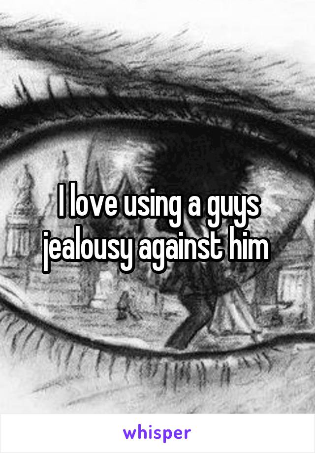 I love using a guys jealousy against him 