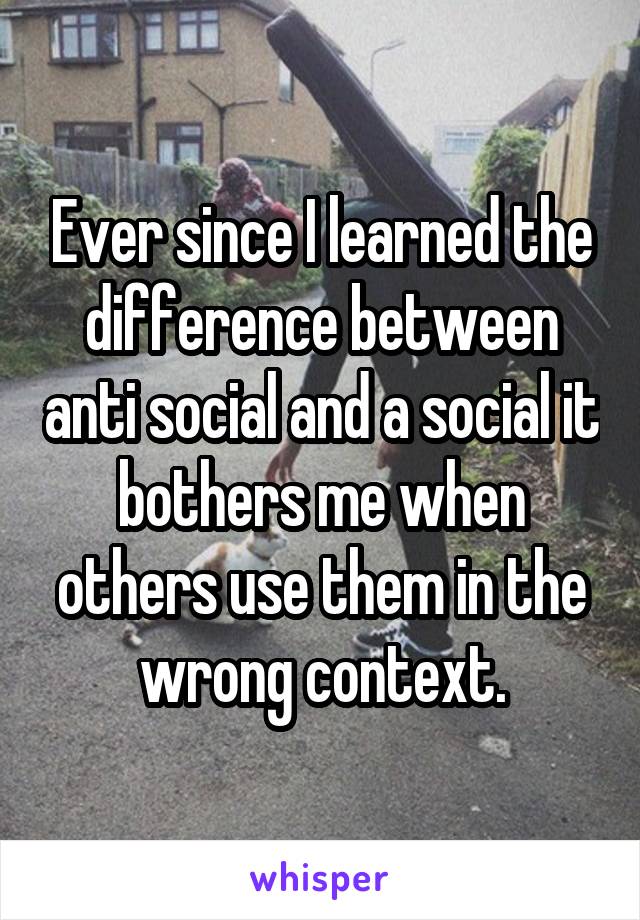 Ever since I learned the difference between anti social and a social it bothers me when others use them in the wrong context.