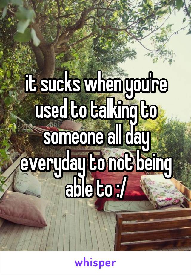 it sucks when you're used to talking to someone all day everyday to not being able to :/