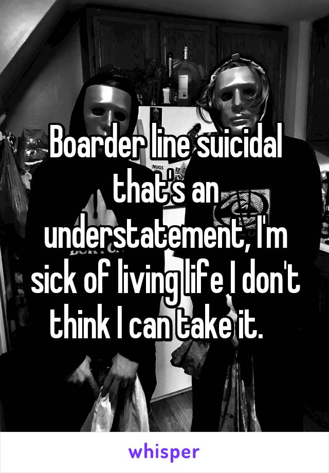 Boarder line suicidal that's an understatement, I'm sick of living life I don't think I can take it.   
