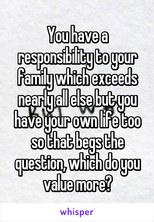 You have a responsibility to your family which exceeds nearly all else but you have your own life too so that begs the question, which do you value more?