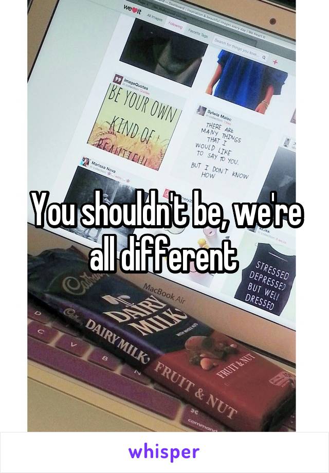 You shouldn't be, we're all different 