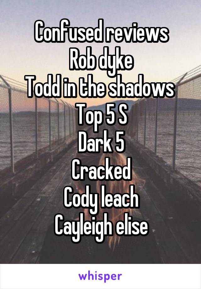Confused reviews
Rob dyke
Todd in the shadows 
Top 5 S
Dark 5
Cracked
Cody leach
Cayleigh elise

