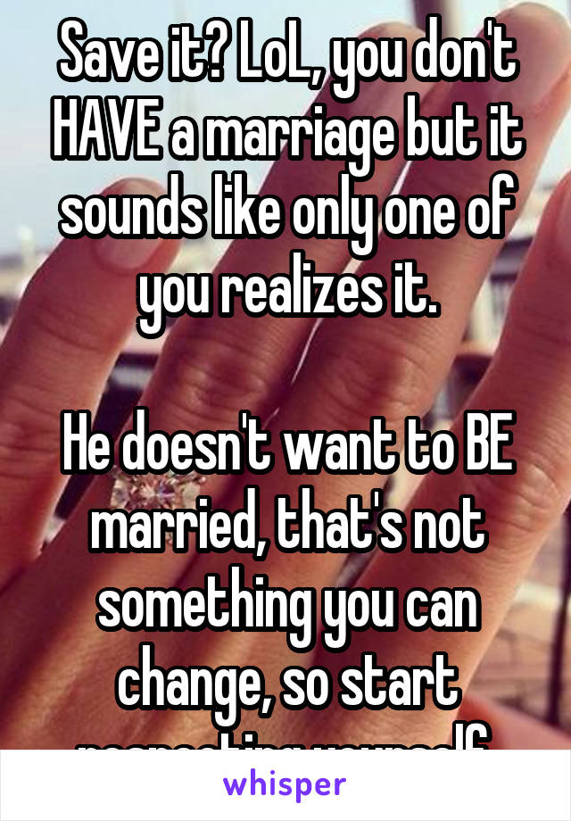 Save it? LoL, you don't HAVE a marriage but it sounds like only one of you realizes it.

He doesn't want to BE married, that's not something you can change, so start respecting yourself.