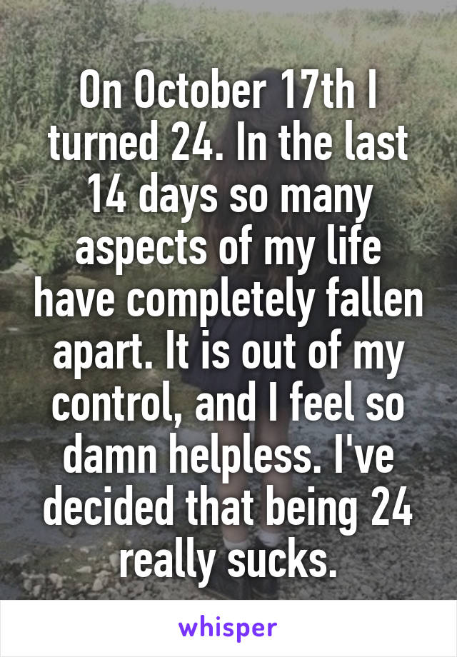 On October 17th I turned 24. In the last 14 days so many aspects of my life have completely fallen apart. It is out of my control, and I feel so damn helpless. I've decided that being 24 really sucks.