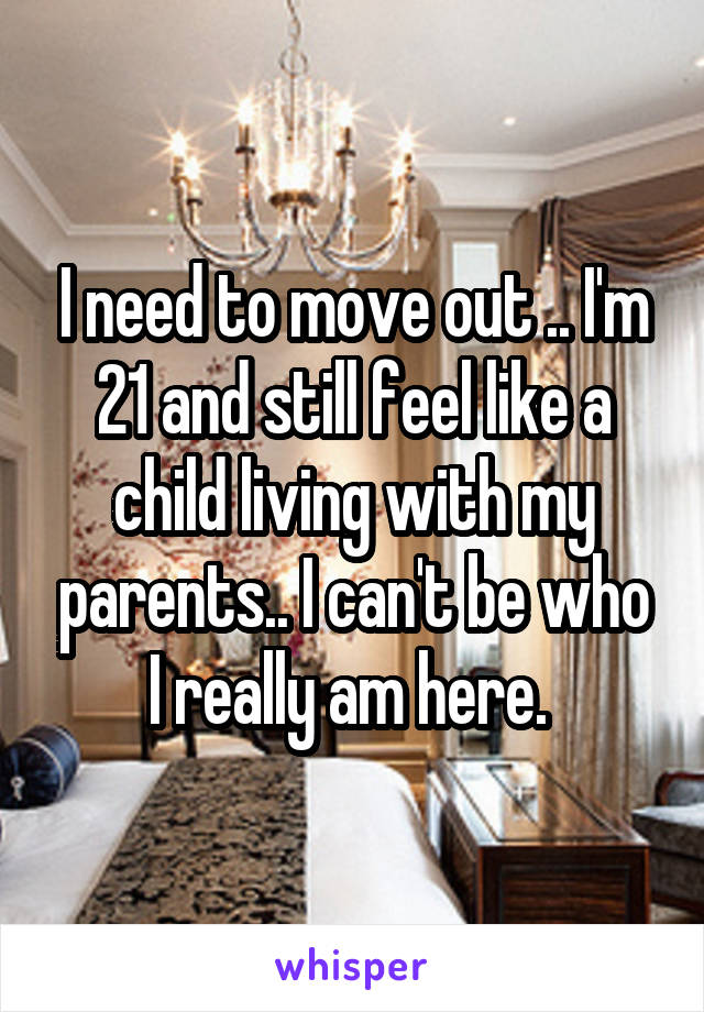 I need to move out .. I'm 21 and still feel like a child living with my parents.. I can't be who I really am here. 