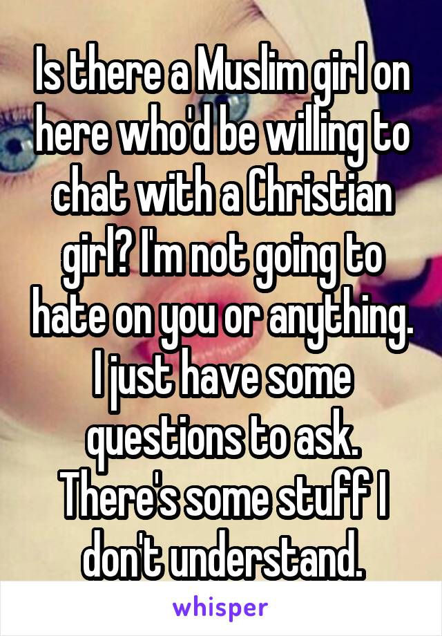Is there a Muslim girl on here who'd be willing to chat with a Christian girl? I'm not going to hate on you or anything. I just have some questions to ask. There's some stuff I don't understand.