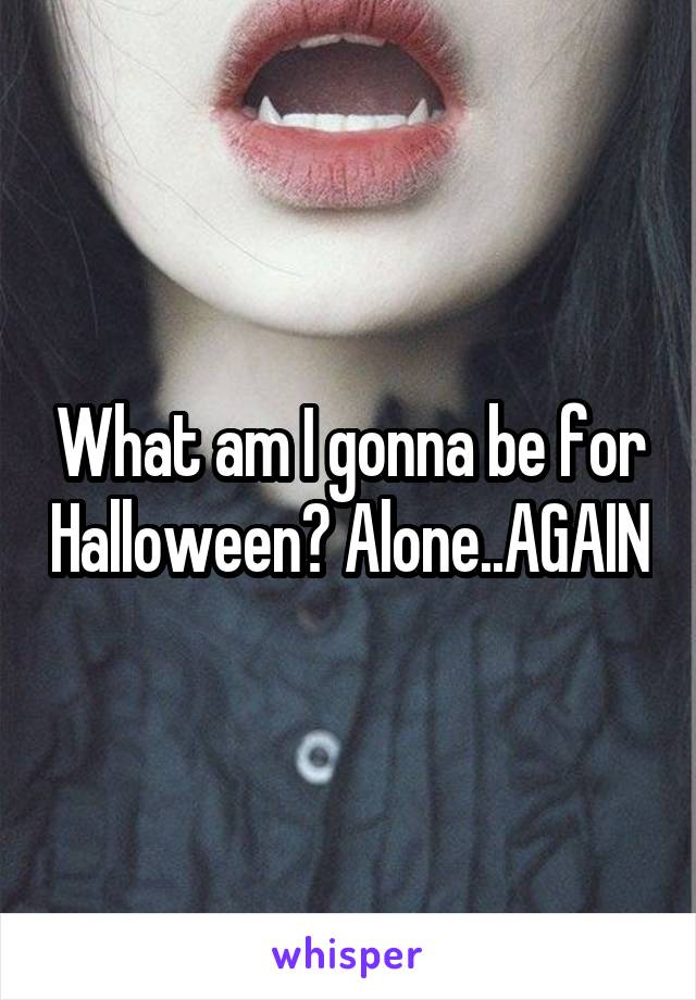 What am I gonna be for Halloween? Alone..AGAIN