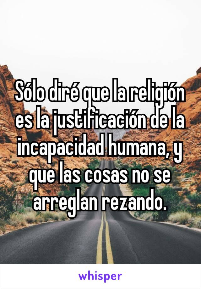 Sólo diré que la religión es la justificación de la incapacidad humana, y que las cosas no se arreglan rezando.