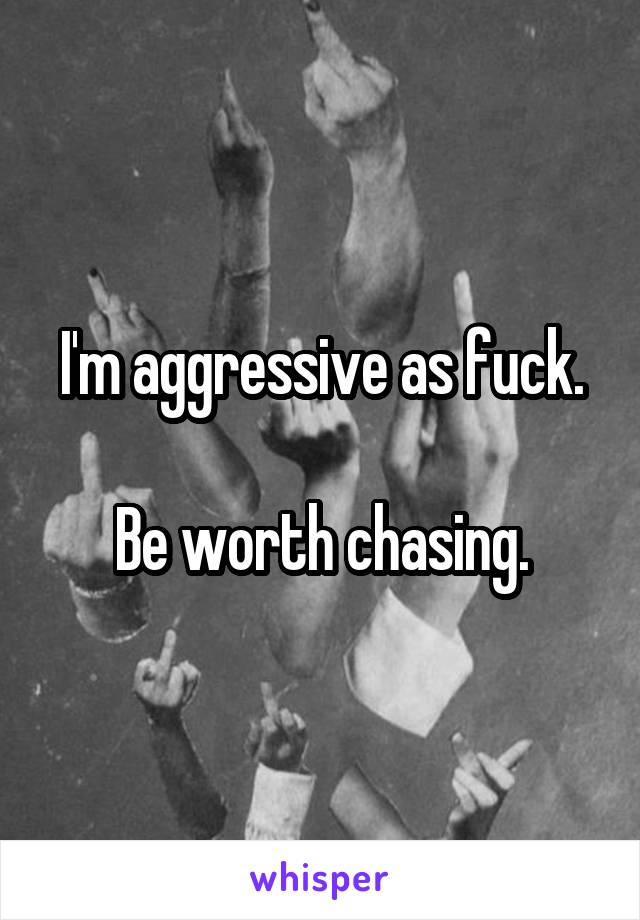 I'm aggressive as fuck.

Be worth chasing.