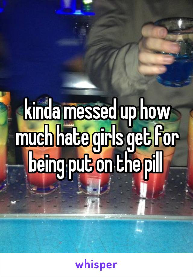 kinda messed up how much hate girls get for being put on the pill 