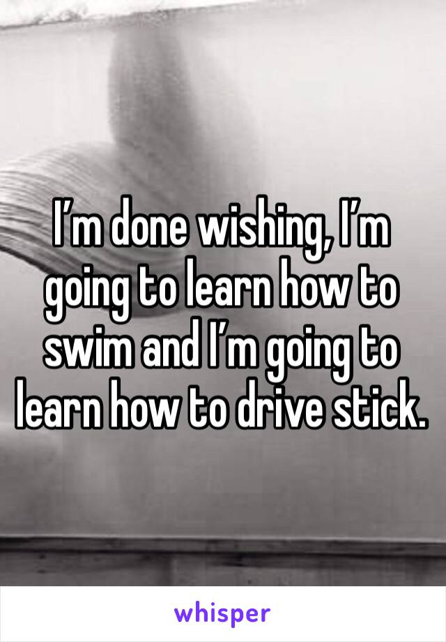 I’m done wishing, I’m going to learn how to swim and I’m going to learn how to drive stick. 