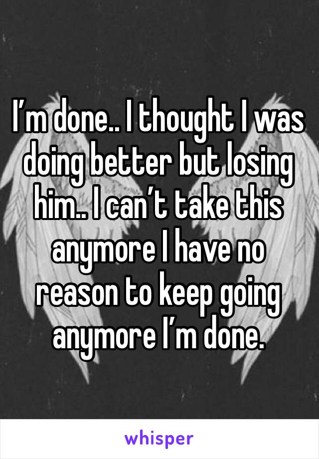 I’m done.. I thought I was doing better but losing him.. I can’t take this anymore I have no reason to keep going anymore I’m done.