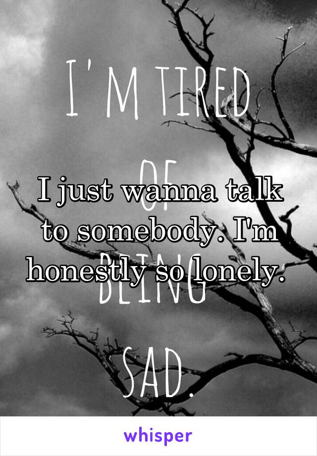 I just wanna talk to somebody. I'm honestly so lonely. 