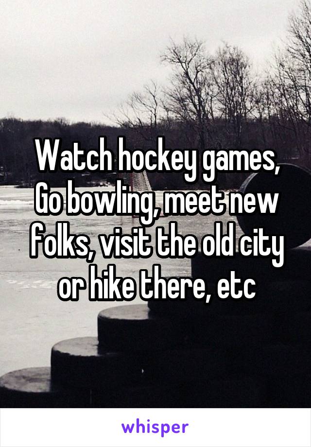 Watch hockey games, Go bowling, meet new folks, visit the old city or hike there, etc