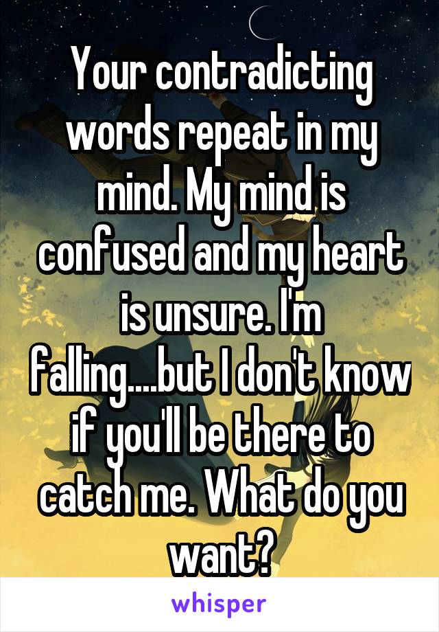 Your contradicting words repeat in my mind. My mind is confused and my heart is unsure. I'm falling....but I don't know if you'll be there to catch me. What do you want?