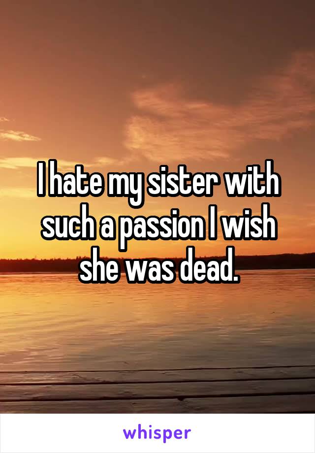 I hate my sister with such a passion I wish she was dead.