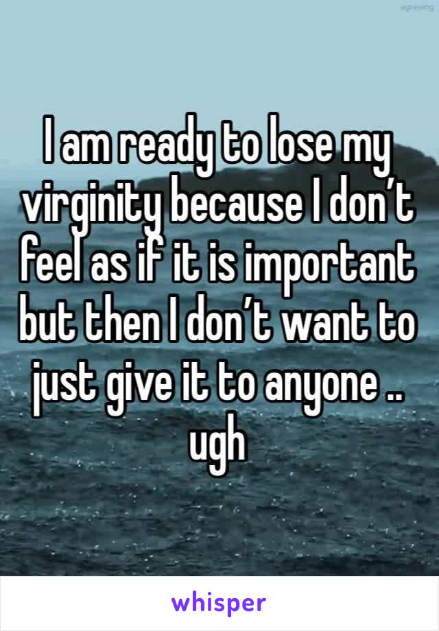I am ready to lose my virginity because I don’t feel as if it is important but then I don’t want to just give it to anyone .. ugh