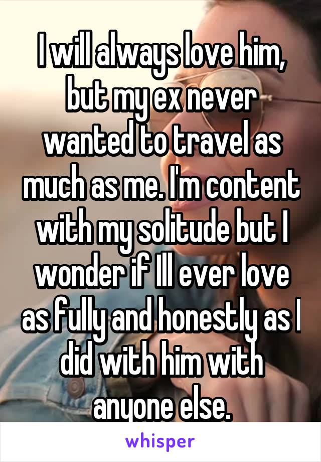 I will always love him, but my ex never wanted to travel as much as me. I'm content with my solitude but I wonder if Ill ever love as fully and honestly as I did with him with anyone else.