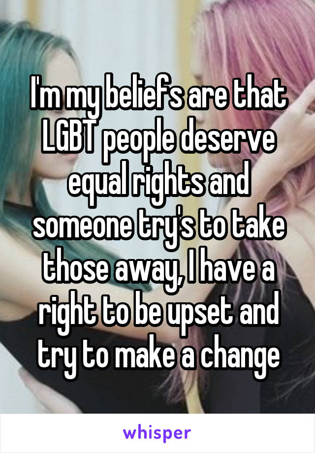 I'm my beliefs are that LGBT people deserve equal rights and someone try's to take those away, I have a right to be upset and try to make a change